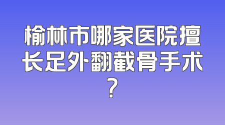 榆林市哪家医院擅长足外翻截骨手术？