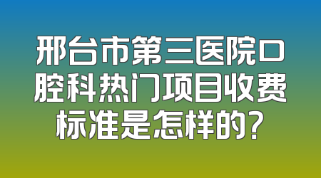 邢台市第三医院口腔科热门项目收费标准是怎样的？