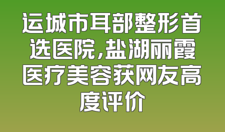 运城市耳部整形首选医院，盐湖丽霞医疗美容获网友高度评价