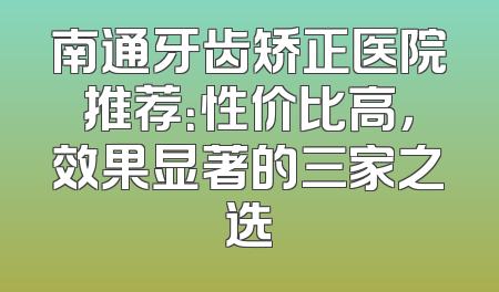 南通牙齿矫正医院推荐：性价比高，效果显著的三家之选