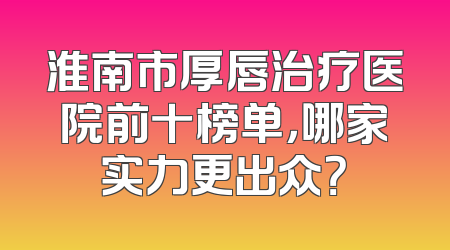 淮南市厚唇治疗医院前十榜单，哪家实力更出众？