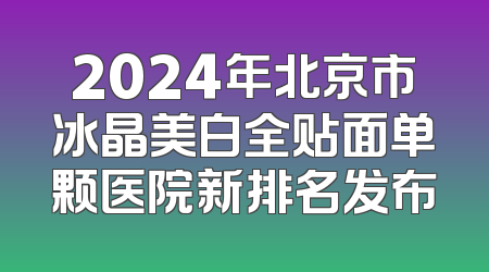 2024年北京市冰晶美白全贴面单颗医院新排名发布