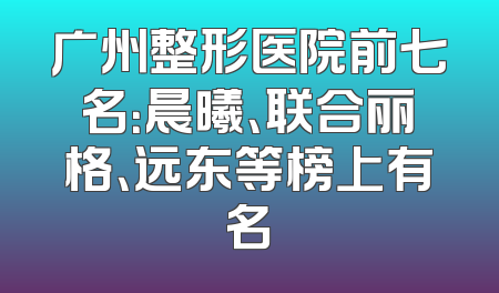 广州整形医院前七名：晨曦、联合丽格、远东等榜上有名