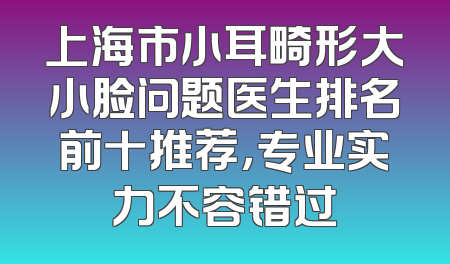 上海市小耳畸形大小脸问题医生排名前十推荐，专业实力不容错过
