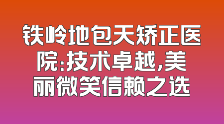 铁岭地包天矫正医院：技术卓越，美丽微笑信赖之选