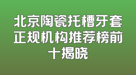 北京陶瓷托槽牙套正规机构推荐榜前十揭晓