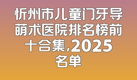 忻州市儿童门牙导萌术医院排名榜前十合集，2025名单
