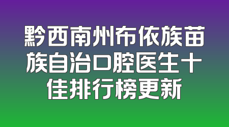 黔西南州布依族苗族自治口腔医生十佳排行榜更新