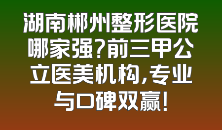 湖南郴州整形医院哪家强？前三甲公立医美机构，专业与口碑双赢！