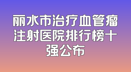 丽水市治疗血管瘤注射医院排行榜十强公布