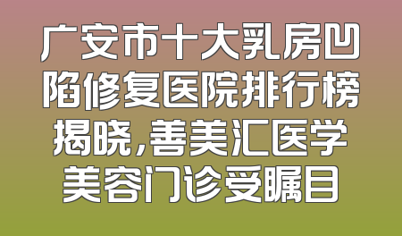 广安市十大乳房凹陷修复医院排行榜揭晓，善美汇医学美容门诊受瞩目