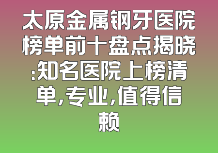 太原金属钢牙医院榜单前十盘点揭晓：知名医院上榜清单，专业，值得信赖