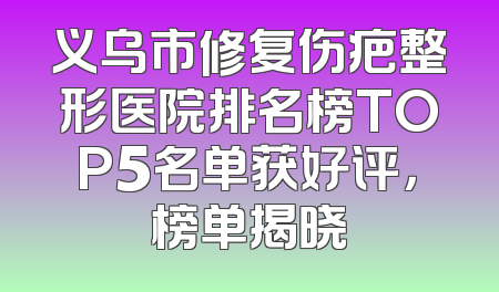 义乌市修复伤疤整形医院排名榜TOP5名单获好评，榜单揭晓