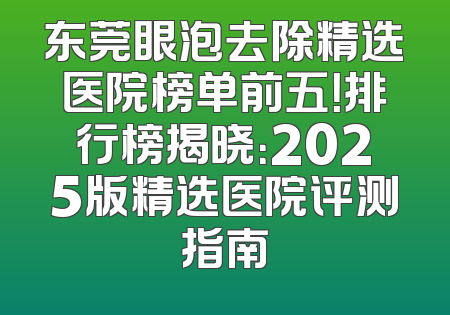东莞眼泡去除精选医院榜单前五！排行榜揭晓：2025版精选医院评测指南