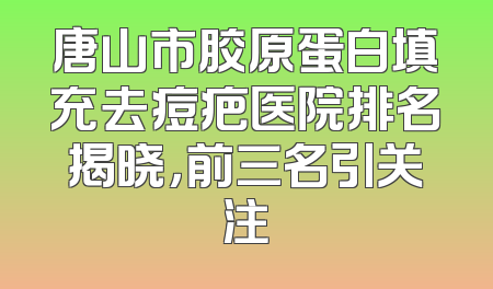 唐山市胶原蛋白填充去痘疤医院排名揭晓，前三名引关注