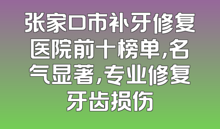 张家口市补牙修复医院前十榜单，名气显著，专业修复牙齿损伤