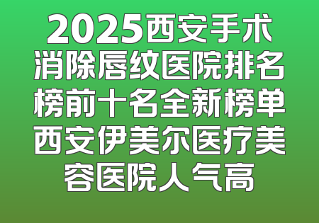 2025西安手术消除唇纹医院排名榜前十名全新榜单西安伊美尔医疗美容医院人气高