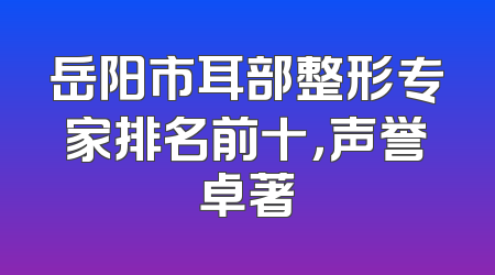 岳阳市耳部整形专家排名前十，声誉卓著