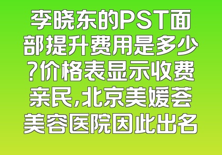 李晓东的PST面部提升费用是多少？价格表显示收费亲民，北京美媛荟美容医院因此出名