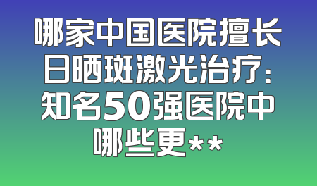 哪家中国医院擅长日晒斑激光治疗：知名50强医院中哪些更**