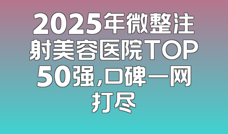 2025年微整注射美容医院TOP50强，口碑一网打尽