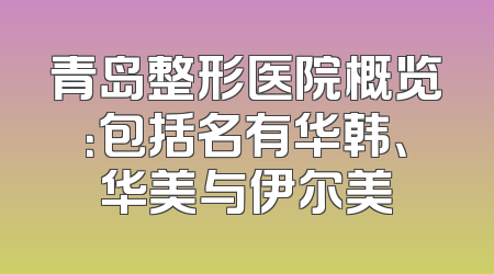 青岛整形医院概览：包括名有华韩、华美与伊尔美