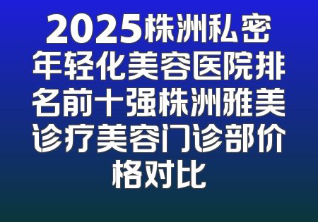 2025株洲私密年轻化美容医院排名前十强株洲雅美诊疗美容门诊部价格对比