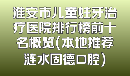 淮安市儿童蛀牙治疗医院排行榜前十名概览（本地推荐涟水固德口腔）