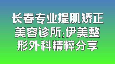长春专业提肌矫正美容诊所：伊美整形外科精粹分享