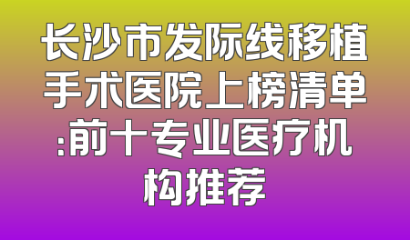 长沙市发际线移植手术医院上榜清单：前十专业医疗机构推荐