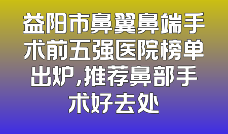益阳市鼻翼鼻端手术前五强医院榜单出炉，推荐鼻部手术好去处
