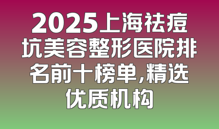 2025上海祛痘坑美容整形医院排名前十榜单，精选优质机构