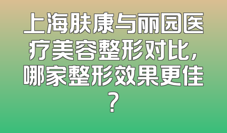 上海肤康与丽园医疗美容整形对比，哪家整形效果更佳？