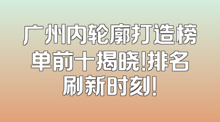 广州内轮廓打造榜单前十揭晓！排名刷新时刻！