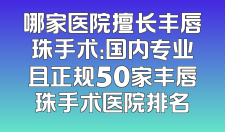 哪家医院擅长丰唇珠手术：国内专业且正规50家丰唇珠手术医院排名