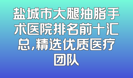 盐城市大腿抽脂手术医院排名前十汇总，精选优质医疗团队