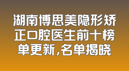 湖南博思美隐形矫正口腔医生前十榜单更新，名单揭晓