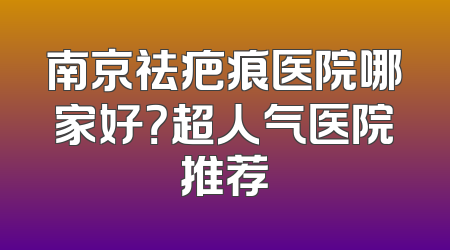 南京祛疤痕医院哪家好？超人气医院推荐
