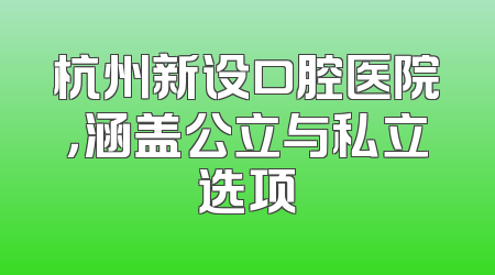 杭州新设口腔医院，涵盖公立与私立选项