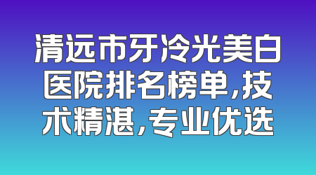 清远市牙冷光美白医院排名榜单，技术精湛，专业优选