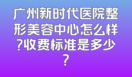 广州新时代医院整形美容中心怎么样？收费标准是多少？
