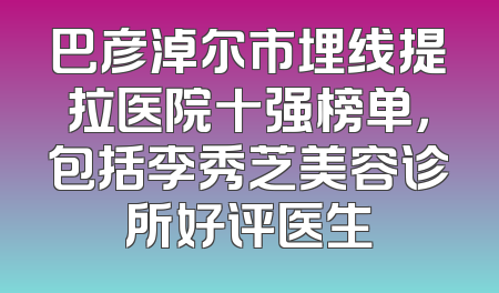 巴彦淖尔市埋线提拉医院十强榜单，包括李秀芝美容诊所好评医生
