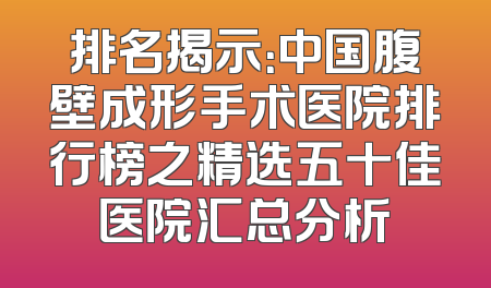 排名揭示：中国腹壁成形手术医院排行榜之精选五十佳医院汇总分析