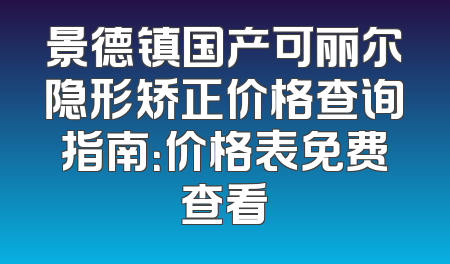 景德镇国产可丽尔隐形矫正价格查询指南：价格表免费查看