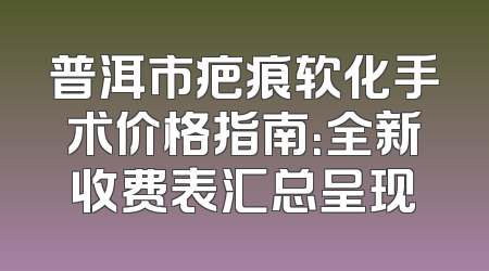 普洱市疤痕软化手术价格指南：全新收费表汇总呈现
