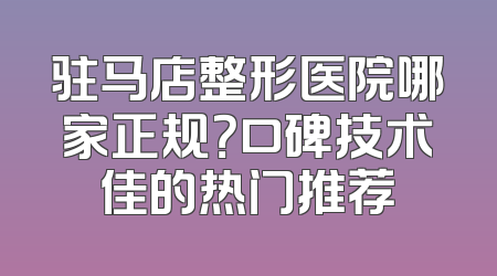 驻马店整形医院哪家正规？口碑技术佳的热门推荐