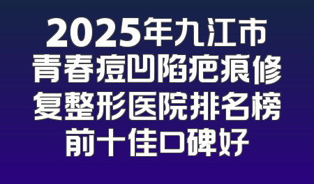 2025年九江市青春痘凹陷疤痕修复整形医院排名榜前十佳口碑好