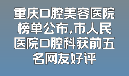 重庆口腔美容医院榜单公布，市人民医院口腔科获前五名网友好评
