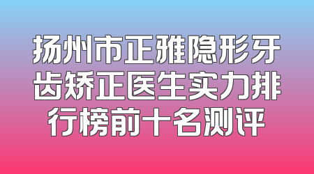 扬州市正雅隐形牙齿矫正医生实力排行榜前十名测评