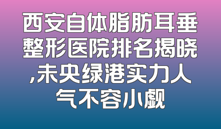 西安自体脂肪耳垂整形医院排名揭晓，未央绿港实力人气不容小觑